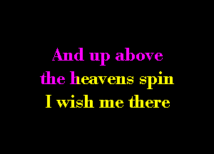 And up above

the heavens spin

I wish me there

g