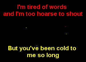 I'm tired of words
and I'm too hoarse to shout

But you've been cold to
me so long