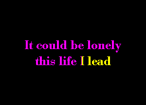 It could be lonely

this life I lead