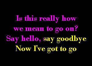 Is this really how

we mean to go 011?
Say hello, say goodbye
Now I've got to go