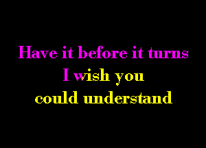 Have it before it turns
I Wish you
could understand