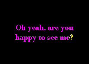 Oh yeah, are you

happy to see me?