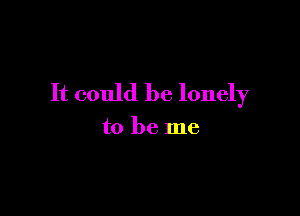 It could be lonely

to be me