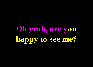 Oh yeah, are you

happy to see me?