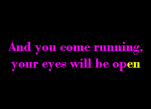 And you come running,

your eyes will be open