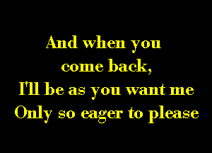 And When you

come back,
I'll be as you want me

Only so eager to please