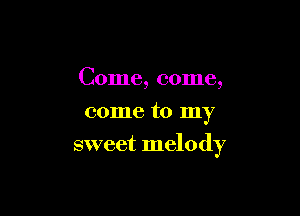 Come, come,
come to my

sweet melody
