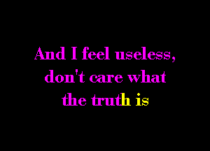 And I feel useless,

don't care what

the truth is