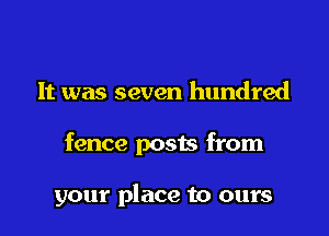 It was seven hundred

fence posts from

your place to ours