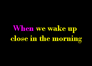 When we wake up

close in the morning