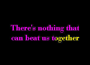 There's nothing that

can beat us together