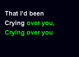 That I'd been
Crying over you,

Crying over you