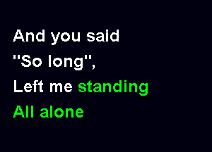 And you said
Solongi

Left me standing
All alone