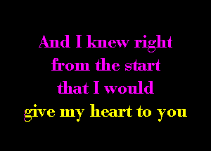 And I knew right
from the start
that I would

give my heart to you