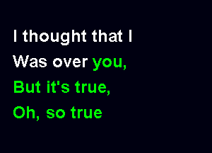 I thought that I
Was over you,

But it's true,
Oh, so true