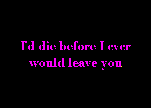 I'd die before I ever

would leave you