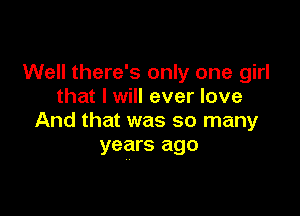 Well there's only one girl
that I will ever love

And that was so many
years ago