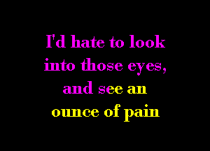 I'd hate to look

into those eyes,
and see an

ounce of pain