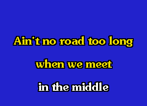 Ain't no road too long

when we meet

in the middle