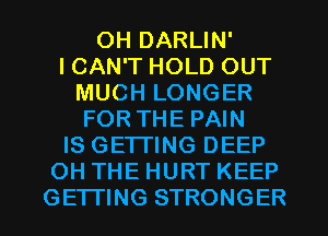 0H DARLIN'
ICAN'T HOLD OUT
MUCH LONGER
FORTHE PAIN
IS GETTING DEEP
OH THE HURT KEEP
GETTING STRONGER