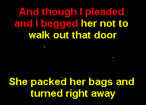 And though I pleaded
and I begged her not to
walk out that door

She packed her bags and
turned right away