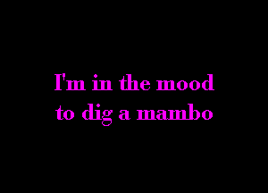 I'm in the mood

to dig a mambo