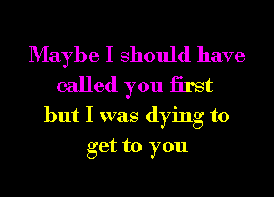 Maybe I Should have

called you iirst

but I was dying to
get to you