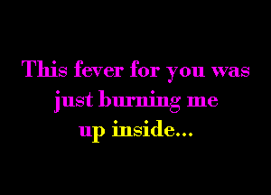 This fever for you was
just burning me
up inside...