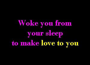 W oke you from

your sleep

to make love to you