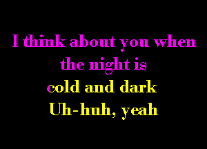 I think about you When
the night is
cold and dark
Uh-huh, yeah