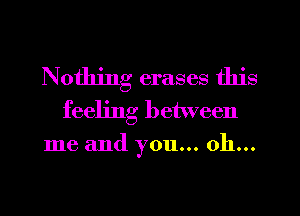 Nothing erases this
feeling between
me and you... oh...