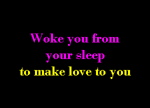 W oke you from

your sleep

to make love to you