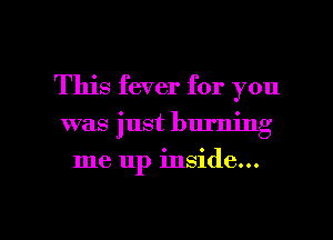 This fever for you

was just burning

me up inside...

g