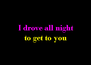 I drove all night

to get to you