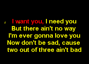 I

I want you, I need you
But there ain't no way
I'm ever gonna love-you
Now don't be sad, cause
two out of 'three ain't bad