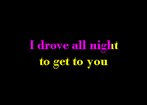 I drove all night

to get to you