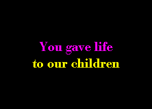 You gave life

to our children