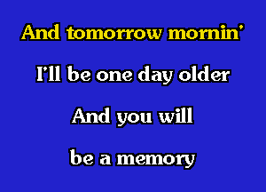 And tomorrow mornin'
I'll be one day older
And you will

be a memory
