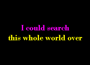 I could search

this Whole world over