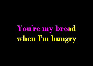 You're my bread

when I'm hungry