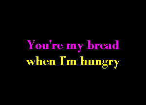 You're my bread

when I'm hungry