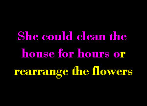 She could clean the

house for hours or

rearrange the flowers