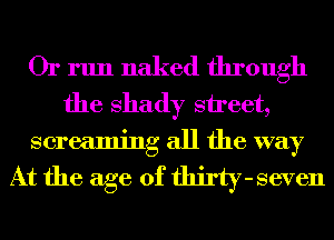 Or run naked through
the shady street,
screaming all the way

At the age of thirty-seven