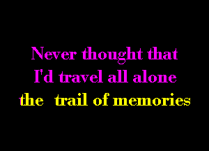 Never thought that
I'd travel all alone

the trail of memories