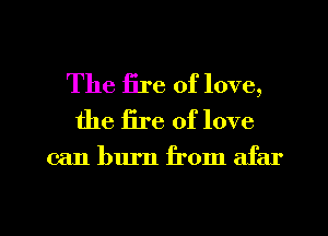 The Ere of love,
the fire of love

can burn from afar

g