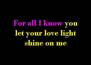 For all I know you

let your love light

shine on me