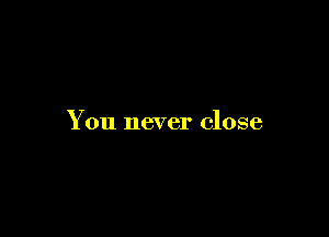 You never close