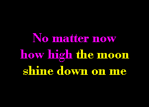 No matter now
how high the moon

shine down 011 me