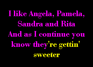 I like Angela, Pamela,
Sandra and Rita
And as I coniinue you
know they're gettin'
sweeter