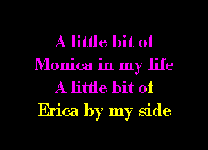A little bit of
Monica in my life
A little bit of
Erica by my side

g